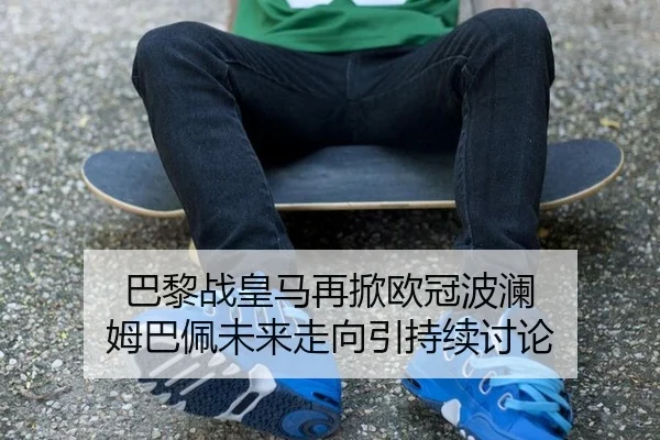 巴黎战皇马再掀欧冠波澜 姆巴佩未来走向引持续讨论